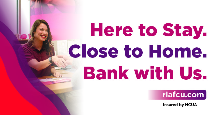 Here to stay. Close to home. Bank with us. riafcu.com Insured by NCUA.